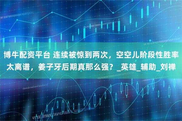 博牛配资平台 连续被惊到两次，空空儿阶段性胜率太离谱，姜子牙后期真那么强？_英雄_辅助_刘禅