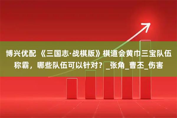 博兴优配 《三国志·战棋版》棋道会黄巾三宝队伍称霸，哪些队伍可以针对？_张角_曹丕_伤害