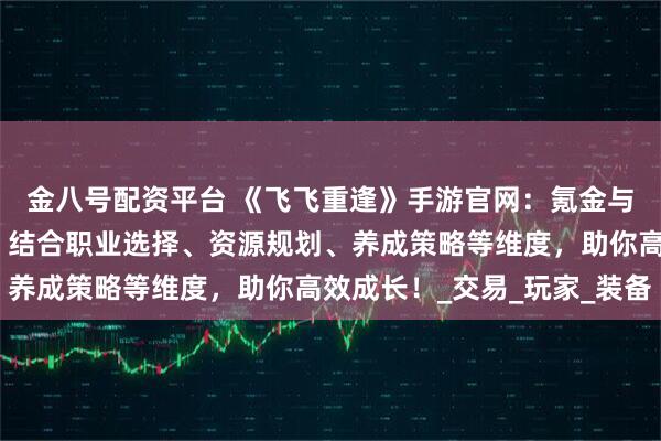 金八号配资平台 《飞飞重逢》手游官网：氪金与零氪玩法的深度解析，结合职业选择、资源规划、养成策略等维度，助你高效成长！_交易_玩家_装备