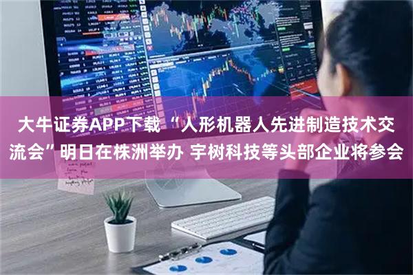 大牛证券APP下载 “人形机器人先进制造技术交流会”明日在株洲举办 宇树科技等头部企业将参会