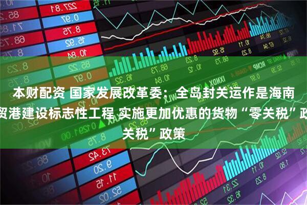 本财配资 国家发展改革委：全岛封关运作是海南自贸港建设标志性工程 实施更加优惠的货物“零关税”政策