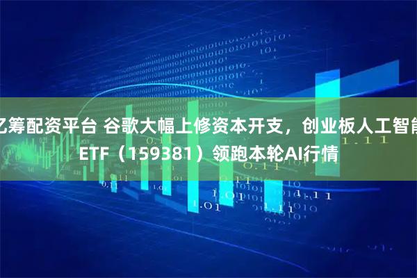 亿筹配资平台 谷歌大幅上修资本开支,创业板人工智能ETF(159381)领跑本轮AI行情
