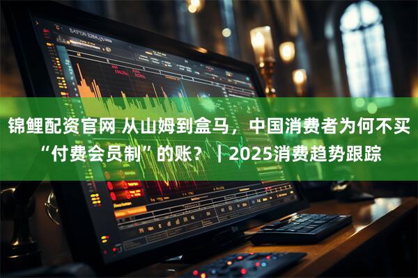 锦鲤配资官网 从山姆到盒马,中国消费者为何不买“付费会员制”的账?|2025消费趋势跟踪