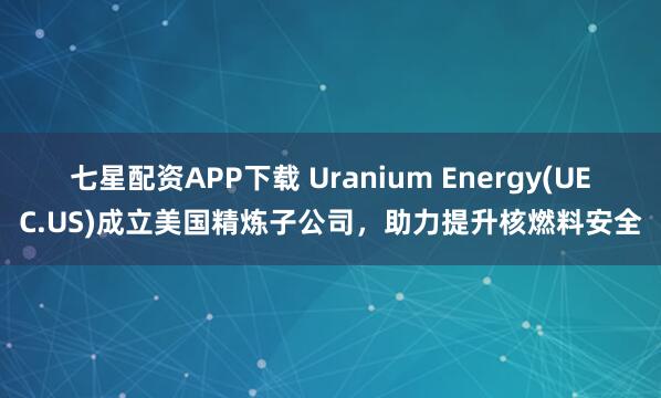 七星配资APP下载 Uranium Energy(UEC.US)成立美国精炼子公司,助力提升核燃料安全