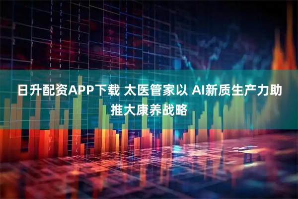 日升配资APP下载 太医管家以 AI新质生产力助推大康养战略