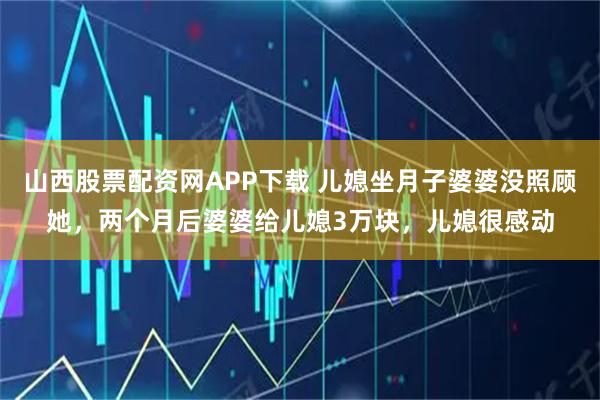 山西股票配资网APP下载 儿媳坐月子婆婆没照顾她,两个月后婆婆给儿媳3万块,儿媳很感动
