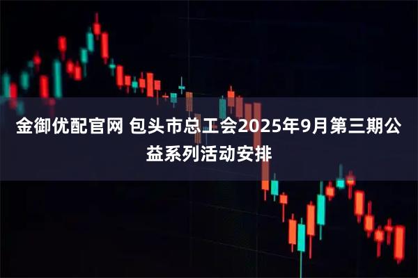 金御优配官网 包头市总工会2025年9月第三期公益系列活动安排