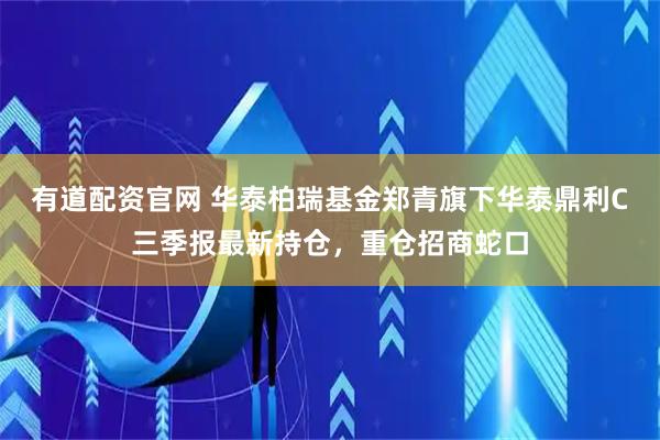 有道配资官网 华泰柏瑞基金郑青旗下华泰鼎利C三季报最新持仓,重仓招商蛇口