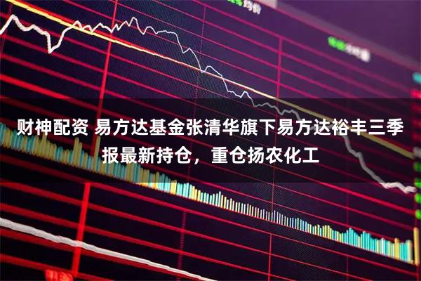 财神配资 易方达基金张清华旗下易方达裕丰三季报最新持仓，重仓扬农化工