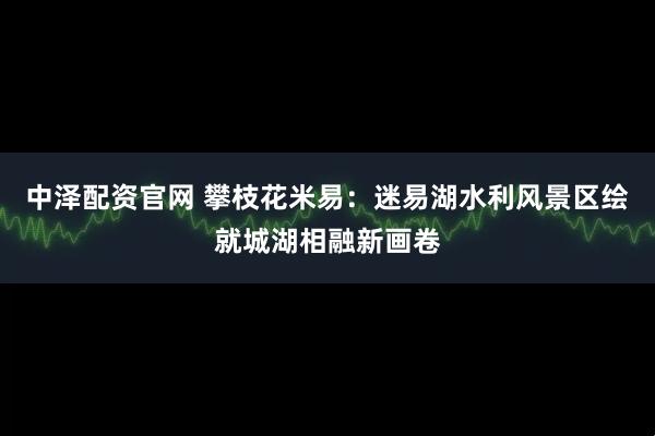 中泽配资官网 攀枝花米易:迷易湖水利风景区绘就城湖相融新画卷