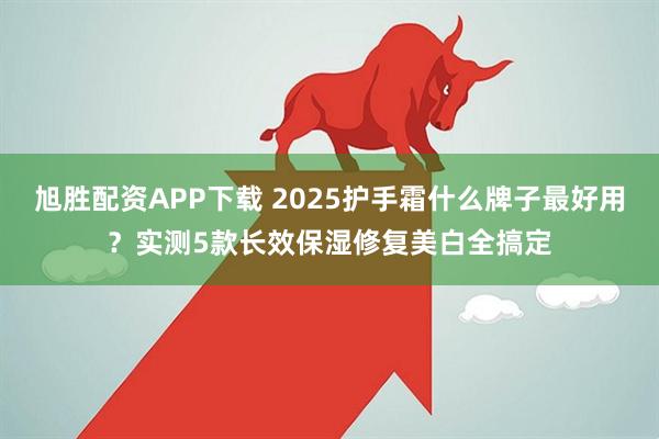 旭胜配资APP下载 2025护手霜什么牌子最好用？实测5款长效保湿修复美白全搞定