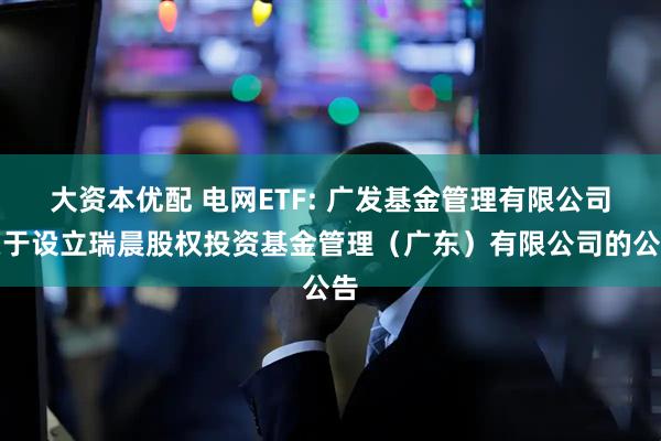 大资本优配 电网ETF: 广发基金管理有限公司关于设立瑞晨股权投资基金管理（广东）有限公司的公告