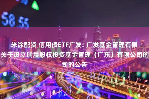 米涂配资 信用债ETF广发: 广发基金管理有限公司关于设立瑞晨股权投资基金管理(广东)有限公司的公告