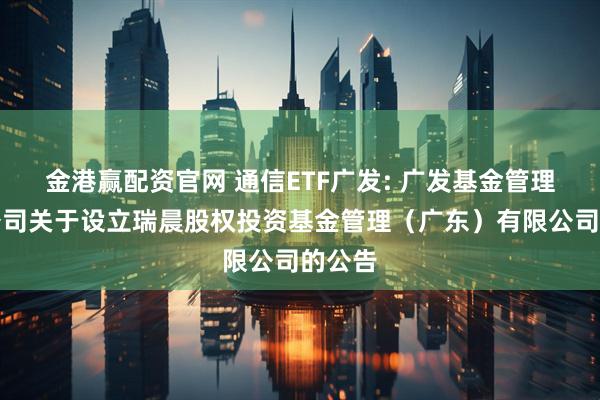 金港赢配资官网 通信ETF广发: 广发基金管理有限公司关于设立瑞晨股权投资基金管理(广东)有限公司的公告
