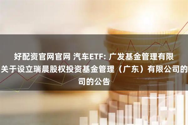 好配资官网官网 汽车ETF: 广发基金管理有限公司关于设立瑞晨股权投资基金管理（广东）有限公司的公告