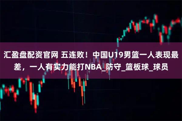 汇盈盘配资官网 五连败！中国U19男篮一人表现最差，一人有实力能打NBA_防守_篮板球_球员