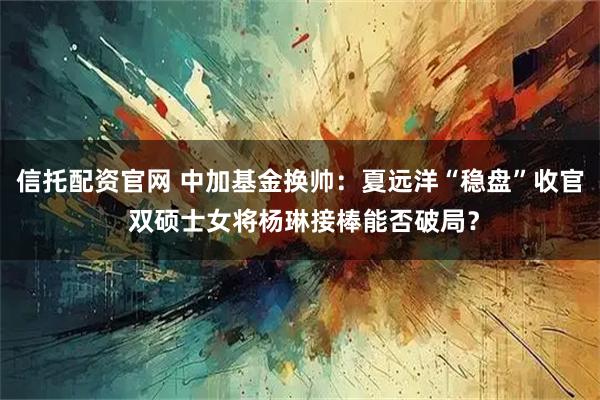 信托配资官网 中加基金换帅:夏远洋“稳盘”收官 双硕士女将杨琳接棒能否破局?
