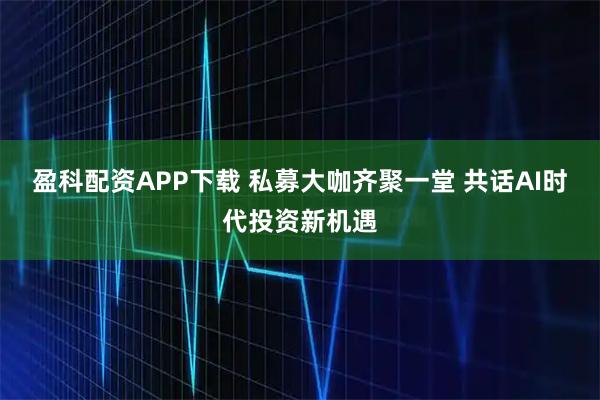 盈科配资APP下载 私募大咖齐聚一堂 共话AI时代投资新机遇