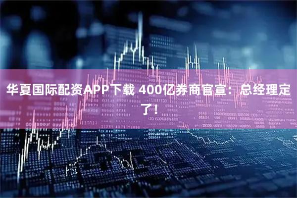 华夏国际配资APP下载 400亿券商官宣：总经理定了！