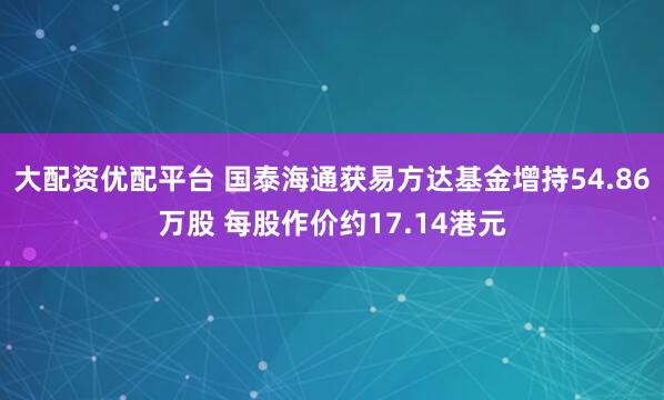 大配资优配平台 国泰海通获易方达基金增持54.86万股 每股作价约17.14港元