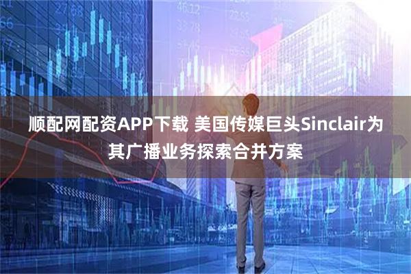 顺配网配资APP下载 美国传媒巨头Sinclair为其广播业务探索合并方案