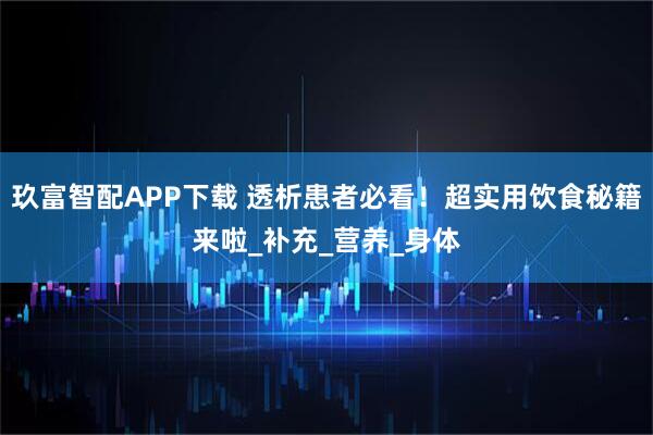 玖富智配APP下载 透析患者必看!超实用饮食秘籍来啦_补充_营养_身体