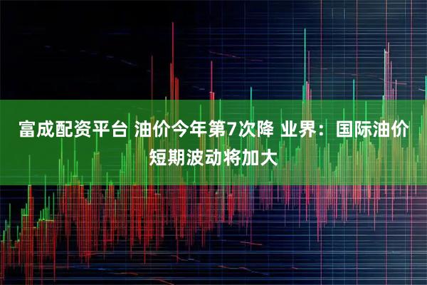 富成配资平台 油价今年第7次降 业界:国际油价短期波动将加大