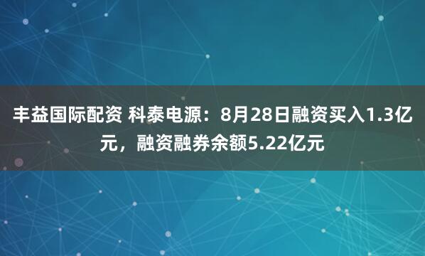 丰益国际配资 科泰电源:8月28日融资买入1.3亿元,融资融券余额5.22亿元