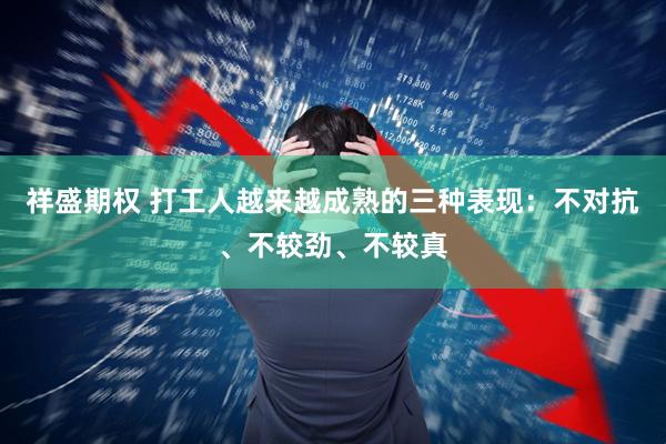 祥盛期权 打工人越来越成熟的三种表现：不对抗、不较劲、不较真